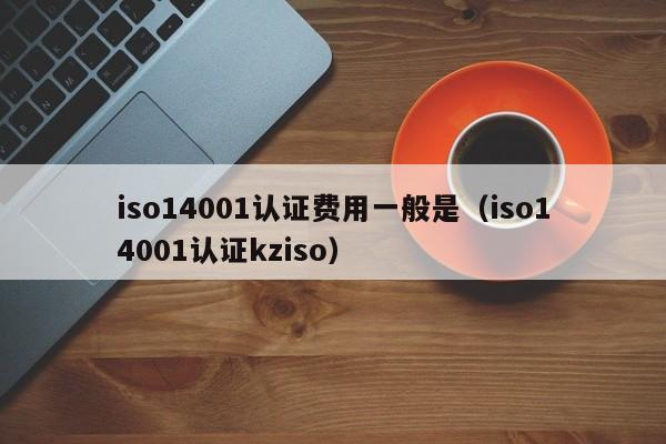 iso14001认证费用一般是(iso14001认证kziso)