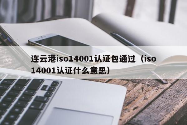 连云港iso14001认证包通过(iso14001认证什么意思)