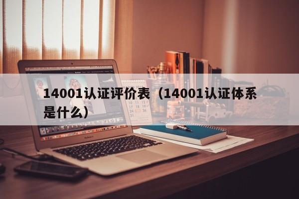14001认证评价表(14001认证体系是什么)