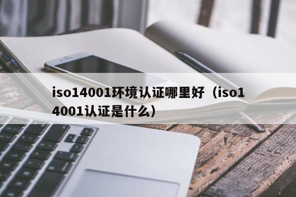 iso14001环境认证哪里好(iso14001认证是什么)