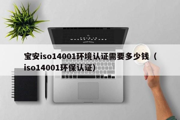 宝安iso14001环境认证需要多少钱(iso14001环保认证)
