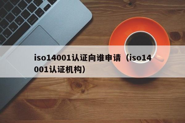 iso14001认证向谁申请(iso14001认证机构)