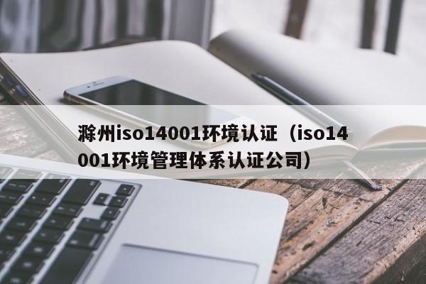 滁州iso14001环境认证(iso14001环境管理体系认证公司)