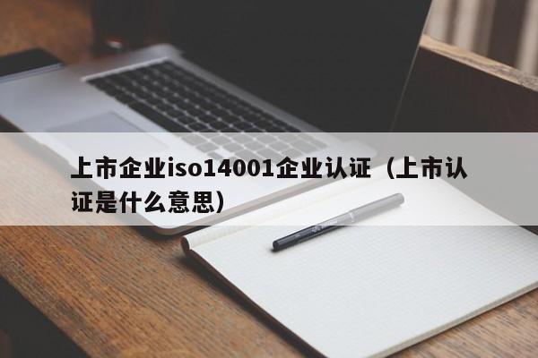 上市企业iso14001企业认证(上市认证是什么意思)