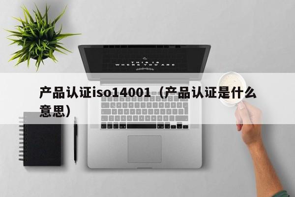 产品认证iso14001(产品认证是什么意思)
