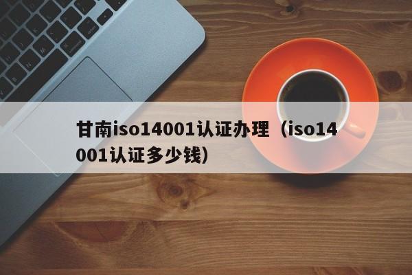 甘南iso14001认证办理(iso14001认证多少钱)