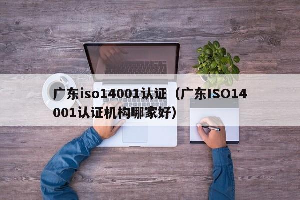 广东iso14001认证(广东ISO14001认证机构哪家好)