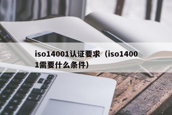 iso14001认证要求(iso14001需要什么条件)