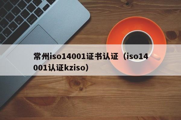 常州iso14001证书认证(iso14001认证kziso)