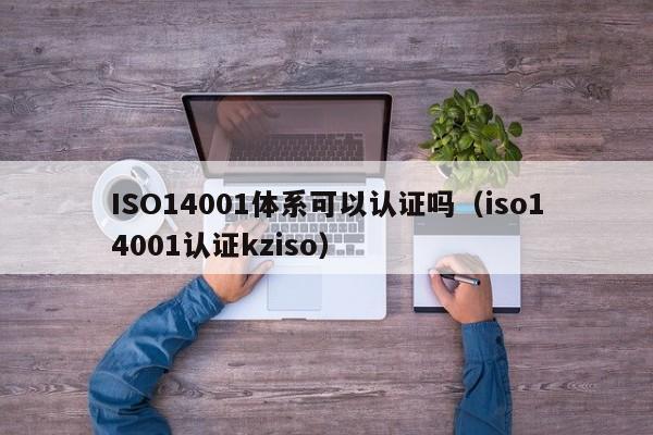 ISO14001体系可以认证吗(iso14001认证kziso)