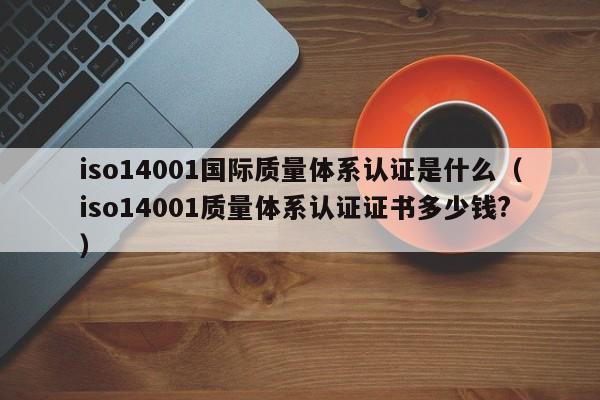 iso14001国际质量体系认证是什么(iso14001质量体系认证证书多少钱?)
