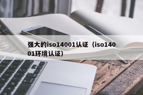 强大的iso14001认证(iso14001环境认证)