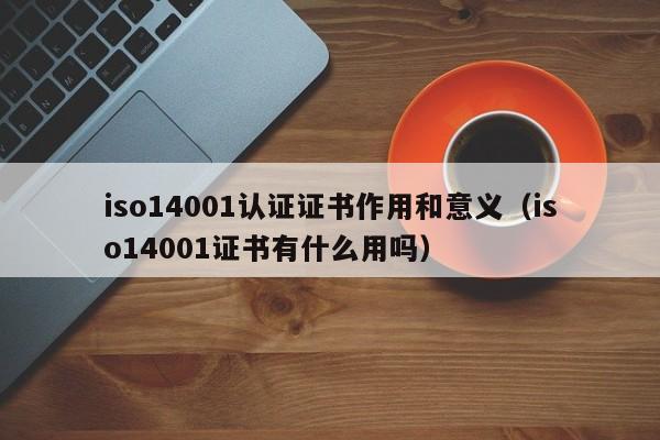 iso14001认证证书作用和意义(iso14001证书有什么用吗)