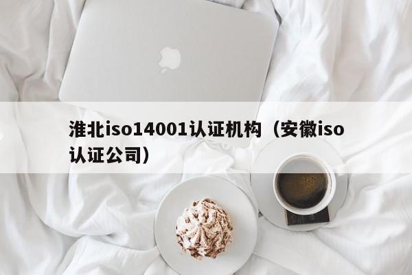 淮北iso14001认证机构(安徽iso认证公司)